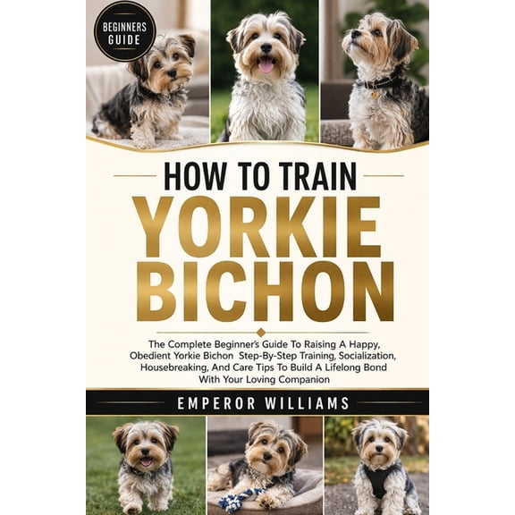 How to Train Yorkie Bichon: The Complete Beginner's Guide To Raising A Happy, Obedient Yorkie Bichon Step-By-Step Traini, (Paperback)