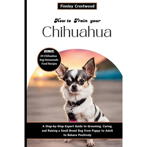 How to Train Your Chihuahua: Step-by-Step Expert Guide to Grooming, Caring, and Raising a Small Breed Dog from Puppy to , (Paperback)