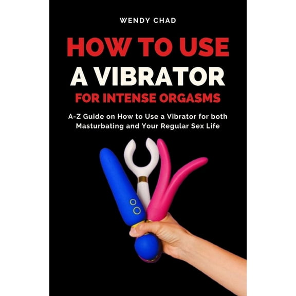 How to Use a Vibrator for Intense Orgasms: A-Z Guide on How to Use a Vibrator for both Masturbating and Your Regular Sex, (Paperback)