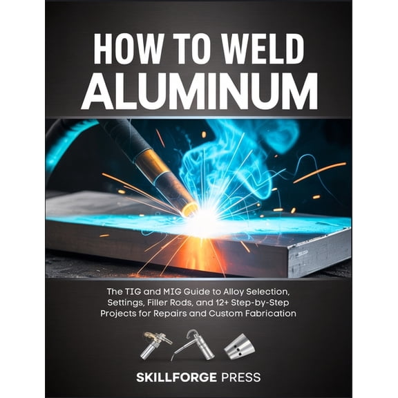How to Weld Aluminum: The TIG and MIG Guide to Alloy Selection, Settings, Filler Rods, and 12+ Step-by-Step Projects for, (Paperback)