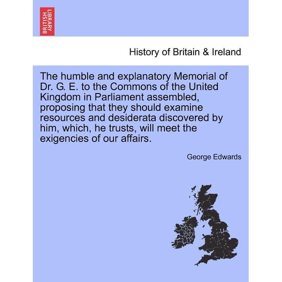 The Humble and Explanatory Memorial of Dr. G. E. to the Commons of the United Kingdom in Parliament Assembled, Proposing That They Should Examine Resources and Desiderata Discovered by Him, Which, He Trusts, Will Meet the Exigencies of Our Affairs.