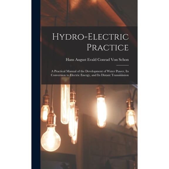 Hydro-Electric Practice: A Practical Manual of the Development of Water Power, Its Conversion to Electric Energy, and It, (Hardcover)