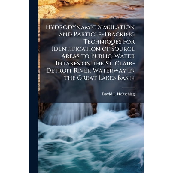 Hydrodynamic Simulation and Particle-Tracking Techniques for Identification of Source Areas to Public-Water Intakes on the St. Clair-Detroit River Waterway in the Great Lakes Basin : Scientific Investigations Report 2004-5072 (Paperback)