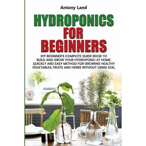 Hydroponics for Beginners : DIY Beginner's Complete Guide Book to Build anGrow Your Hydroponic at Home. Quickly and Easy Method for Growing Healthy Vegetables, Fruits and Herbs Without Using Soil. (Paperback)