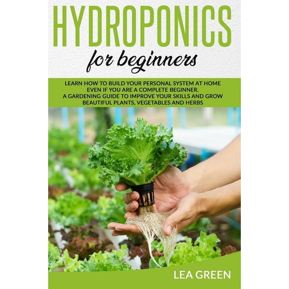 Hydroponics for Beginners: Learn How to Build Your Personal System at Home Even If You Are a Complete Beginner. a Gardening Guide to Improve Your Skills and Grow Beautiful Plants, Vegetables and Herbs