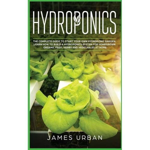 Hydroponics : The Complete Guide to Start Your Own Hydroponic Garden. Learn How to Build a Hydroponics System for Homegrown Organic Fruit, Herbs and Vegetables (Hardcover)