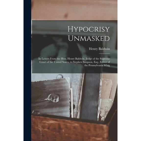 Hypocrisy Unmasked : in Letters From the Hon. Henry Baldwin, Judge of the Supreme Court of the United States, to Stephen Simpson, Esq., Editor of the Pennsylvania Whig (Paperback)