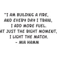thumbnail image 1 of I Am Building A Fire And Every Day I Train I Add More Fuel. At Just The Right Moment I Light The Match Mia Hamm Quote Custom Wall Decal Vinyl Peel & Stick Sticker 14 Inches X 20 Inches, 1 of 1