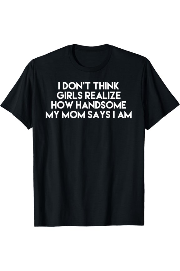 I Don't Think Girls Realize How Handsome My Mom Says I Am T-Shirt