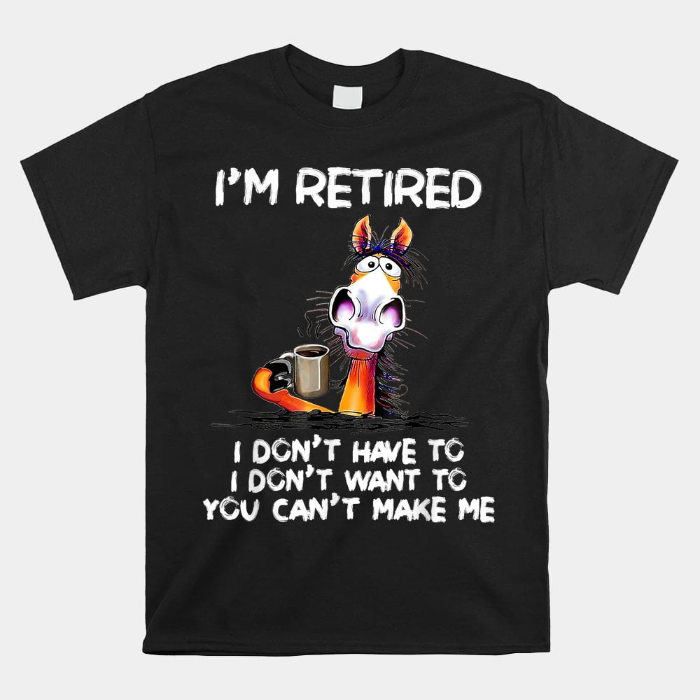 I Dont Want To Have You Cant Make Me Im Retired Horse Shirt