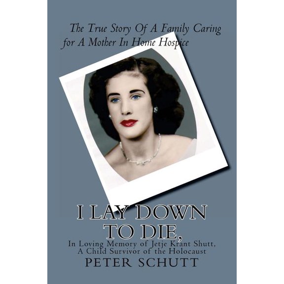 I Lay Down to Die, the True Story of a Family Caring for a Mother in Home Hospice : In Loving Memory of Jetje Krant Shutt, a Child Survivor of the Holocaust