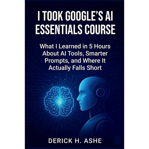 I Took Google's AI Essentials Course: What I Learned in 5 Hours About AI Tools, Smarter Prompts, and Where It Actually F, (Paperback)