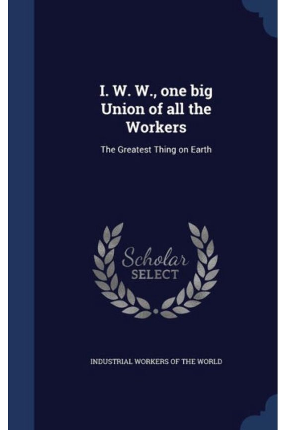 I. W. W., One Big Union Of All The Workers: The Greatest Thing On Earth