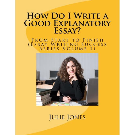 Essay Writing Success: How Do I Write a Good Explanatory Essay? : From Start to Finish (Essay Writing Success Series Volume 1) (Series #1) (Paperback)