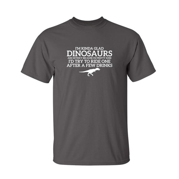 I'm Glad Dinosaurs Are Extinct, Pretty Sure I'd Try To Ride One After A Few Drinks Sarcastic Humor Graphic Novelty Funny Tall T Shirt