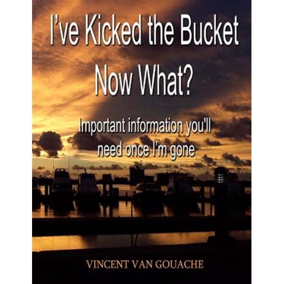 I've Kicked the Bucket. Now What? : Important Information You'll Need Once I'm Gone