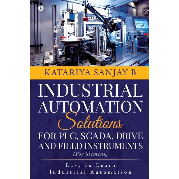 INDUSTRIAL AUTOMATION SOLUTIONS FOR PLC, SCADA, DRIVE AND FIELD INSTRUMENTS : EASY TO LEARN INDUSTRIAL AUTOMATION