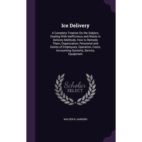 Ice Delivery : A Complete Treatise On the Subject, Dealing With Inefficiency and Waste in Delivery Methods, How to Remedy Them, Organization, Personnel and Duties of Employees, Operation, Costs, Accounting Systems, Service, Equipment (Hardcover)