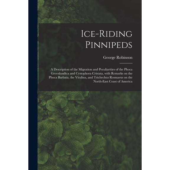 Ice-riding Pinnipeds [microform]: a Description of the Migration and Peculiarities of the Phoca Greenlandica and Cystophora Cristata, With Remarks on the Phoca Barbata, the Vitulina, and Trichechus Ro