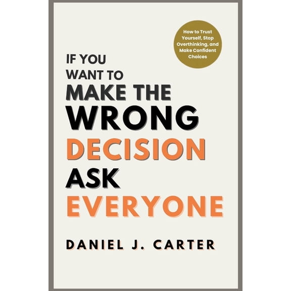 If You Want to Make the Wrong Decision, Ask Everyone: How to Trust Yourself, Stop Overthinking, and Make Confident Choic, (Paperback)
