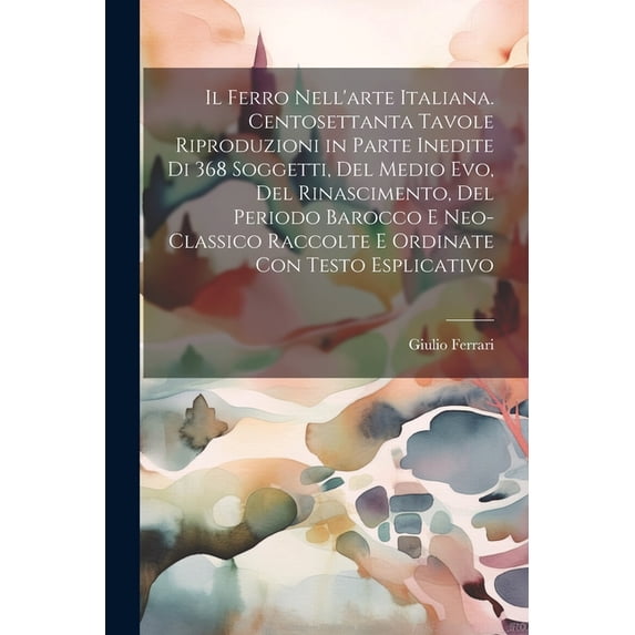 Il ferro nell'arte Italiana. Centosettanta tavole riproduzioni in parte inedite di 368 soggetti, del medio evo, del rinascimento, del periodo barocco e neo-classico raccolte e ordinate con testo espli