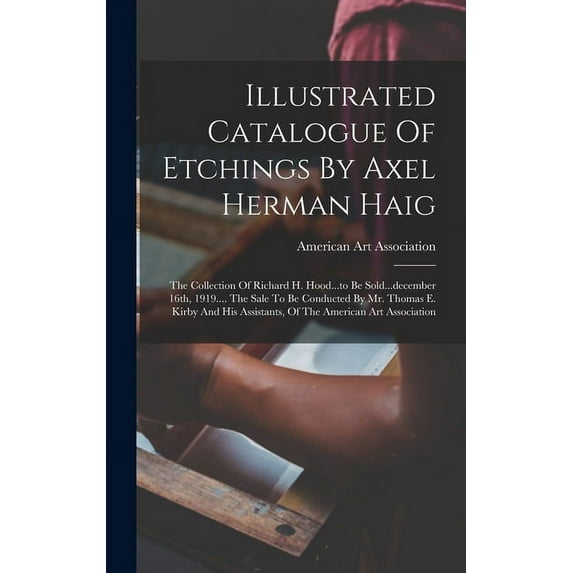 Illustrated Catalogue Of Etchings By Axel Herman Haig: The Collection Of Richard H. Hood...to Be Sold...december 16th, 1919.... The Sale To Be Conducted By Mr. Thomas E. Kirby And His Assistants, Of T