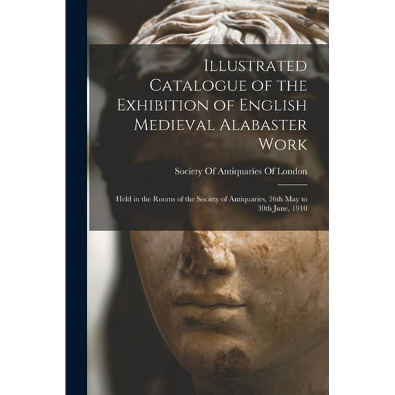 Illustrated Catalogue of the Exhibition of English Medieval Alabaster Work: Held in the Rooms of the Society of Antiquaries, 26th May to 30th June, 1910 (Paperback)
