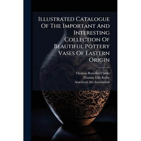 Illustrated Catalogue Of The Important And Interesting Collection Of Beautiful Pottery Vases Of Eastern Origin : Dating From The Sixth Century B.c. To The Eighteenth Century A.d., Being The Collection Of The Widely Known Connoiseur Mr. Thomas B (Paperback)