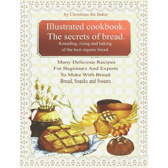 Illustrated Cookbook. The Secrets of Bread. Kneading, Rising and Baking of the Best Organic Bread.: Many Delicious Recipes For Beginners And Experts T