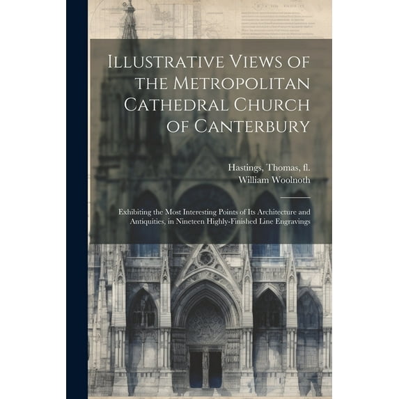 Illustrative Views of the Metropolitan Cathedral Church of Canterbury: Exhibiting the Most Interesting Points of Its Architecture and Antiquities, in Nineteen Highly-finished Line Engravings (Paperbac