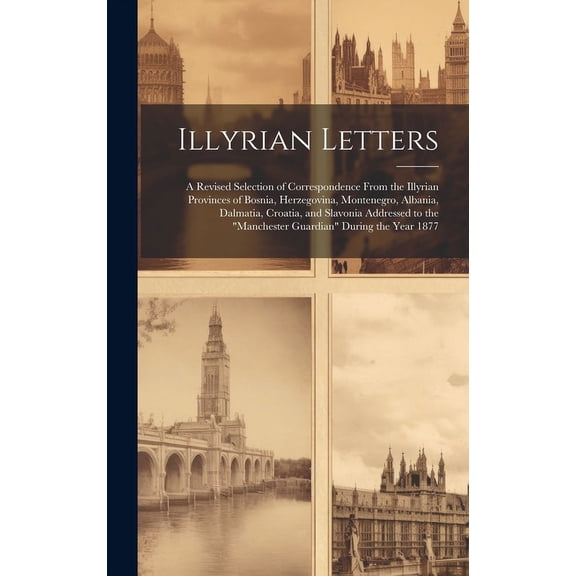 Illyrian Letters: A Revised Selection of Correspondence From the Illyrian Provinces of Bosnia, Herzegovina, Montenegro, Albania, Dalmatia, Croatia, and Slavonia Addressed to the "Manchester Guardian"