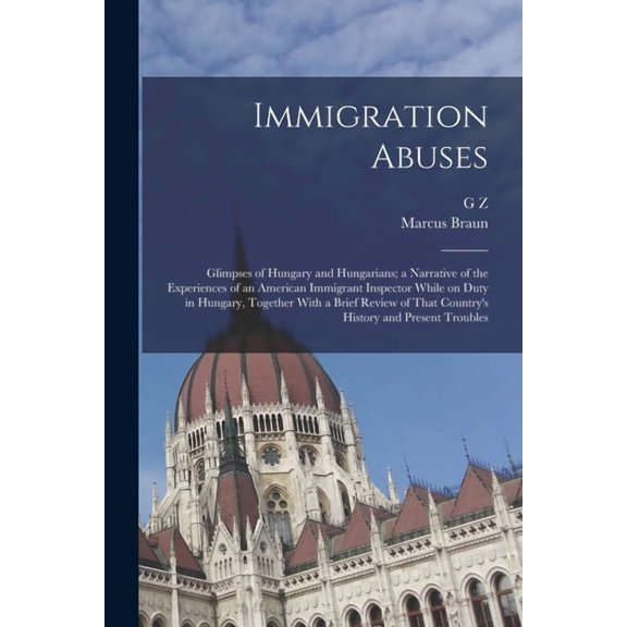 Immigration Abuses; Glimpses of Hungary and Hungarians; a Narrative of the Experiences of an American Immigrant Inspector While on Duty in Hungary, Together With a Brief Review of That Country's History and Present Troubles (Paperback)