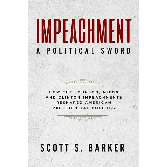 Impeachment - A Political Sword: How The Johnson, Nixon and Clinton Impeachments Reshaped Presidenial Politics Paperback 1940773709 9781940773704 Scott S. Barker