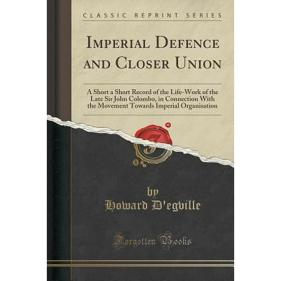 Imperial Defence and Closer Union : A Short a Short Record of the Life-Work of the Late Sir John Colombo, in Connection with the Movement Towards Imperial Organisation (Classic Reprint)