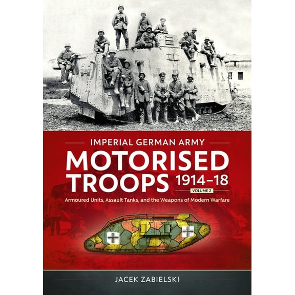 Imperial German Army Motorised Troops 1914-18 Volume 2: Armoured Units, Assault Tanks, and the Weapons of Modern Warfare, (Paperback)