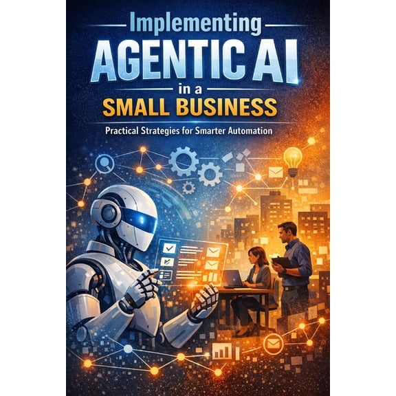 Implementing Agentic AI in a Small Business: A Practical Guide to Redesigning Workflows, Improving Execution, and Scalin, (Paperback)