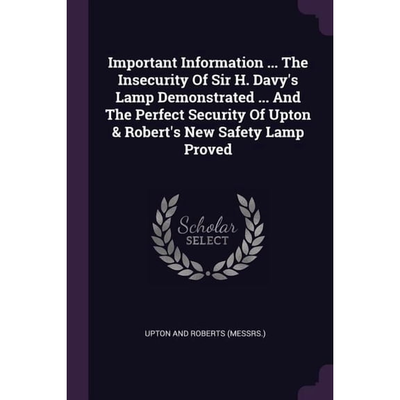 Important Information ... The Insecurity Of Sir H. Davy's Lamp Demonstrated ... And The Perfect Security Of Upton & Robert's New Safety Lamp Proved (Paperback)