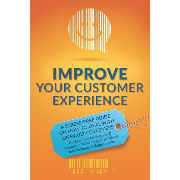Improve Your Customer Experience: A Stress-Free Guide On How To Deal With Difficult Customers - The Essential Techniques of Persuasion To Turn Negative Clients Into Permanent Happy Buyers (Paperback)