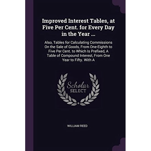 Improved Interest Tables, at Five Per Cent. for Every Day in the Year ... : Also, Tables for Calculating Commissions On the Sale of Goods, From One-Eighth to Five Per Cent. to Which Is Prefixed, A Table of Compound Interest, From One Year to Fifty. With A (Paperback)