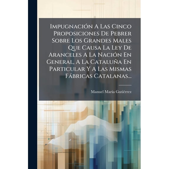 Impugnación A Las Cinco Proposiciones De Pebrer Sobre Los Grandes Males Que Causa La Ley De Aranceles A La Nación En General, A La Cataluña En Particular Y A Las Mismas Fábricas Catalanas... (Paperback)