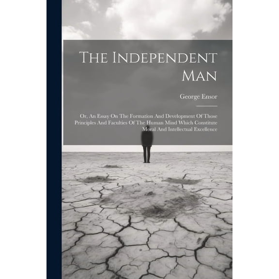 The Independent Man : Or, An Essay On The Formation And Development Of Those Principles And Faculties Of The Human Mind Which Constitute Moral And Intellectual Excellence (Paperback)