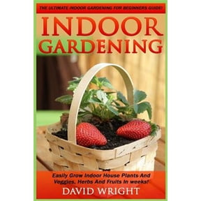Indoor Gardening: The Ultimate Indoor Gardening For Beginners Guide! - Easily Grow Indoor House Plants And Veggies, Herbs, And Fruits In Weeks! (Paperback)