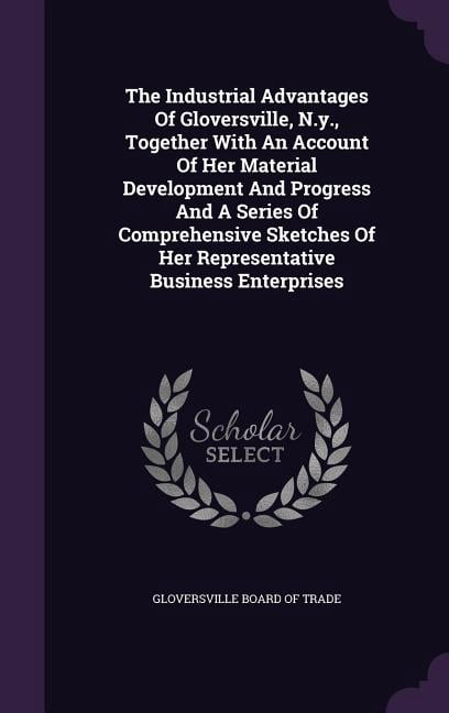 The Industrial Advantages Of Gloversville, N.y., Together With An Account Of Her Material Development And Progress And A Series Of Comprehensive Sketches Of Her Representative Business Enterprises (Ha