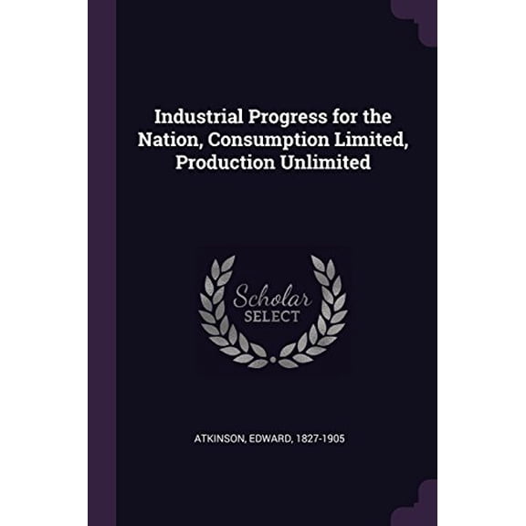 Industrial Progress for the Nation, Consumption Limited, Production Unlimited Paperback 1378998820 9781378998823 Edward Atkinson