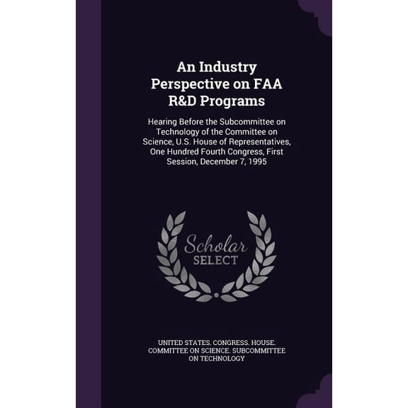 An Industry Perspective on FAA R&D Programs : Hearing Before the Subcommittee on Technology of the Committee on Science, U.S. House of Representatives, One Hundred Fourth Congress, First Session, December 7, 1995 (Hardcover)