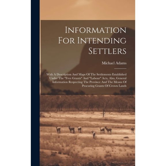 Information For Intending Settlers : With A Description And Maps Of The Settlements Established Under The "free Grants" And "labour" Acts, Also, General Information Respecting The Province And The Means Of Procuring Grants Of Crown Lands (Hardcover)