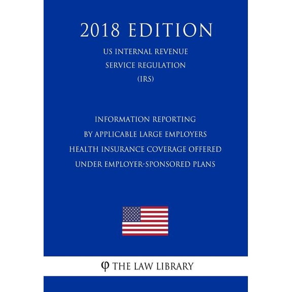 Information Reporting by Applicable Large Employers - Health Insurance Coverage Offered Under Employer-Sponsored Plans (US Internal Revenue Service Regulation) (IRS) (2018 Edition) (Paperback)