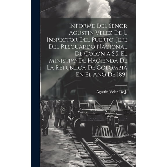 Informe Del Senor Agustin Velez De J., Inspector Del Puerto, Jefe Del Resguardo Nacional De Colon a S.S. El Ministro De Hacienda De La Republica De Colombia En El Ano De 1891 (Hardcover)