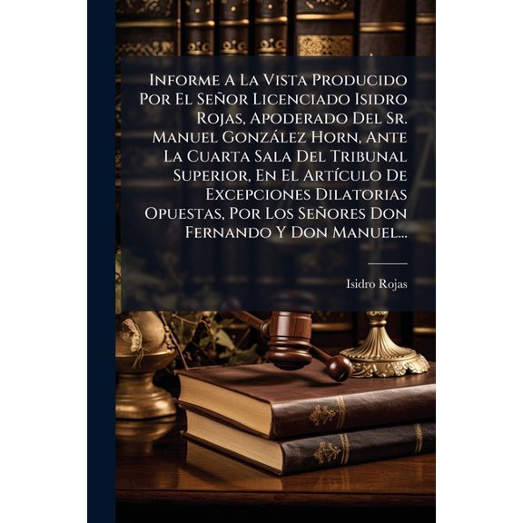 Informe A La Vista Producido Por El Seor Licenciado Isidro Rojas, Apoderado Del Sr. Manuel Gonzlez Horn, Ante La Cuarta Sala Del Tribunal Superior, En El Artculo De Excepciones Dilatorias Opuestas, Por Los Seores Don Fernando Y Don Manuel... (Paperback)