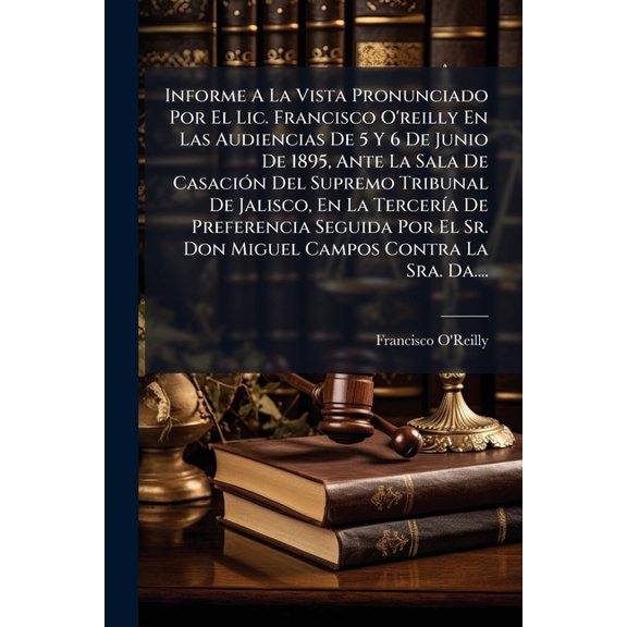 Informe A La Vista Pronunciado Por El Lic. Francisco O'reilly En Las Audiencias De 5 Y 6 De Junio De 1895, Ante La Sala De Casacin Del Supremo Tribunal De Jalisco, En La Tercera De Preferencia Seguida Por El Sr. Don Miguel Campos Contra La Sra. Da.... (Paperback)